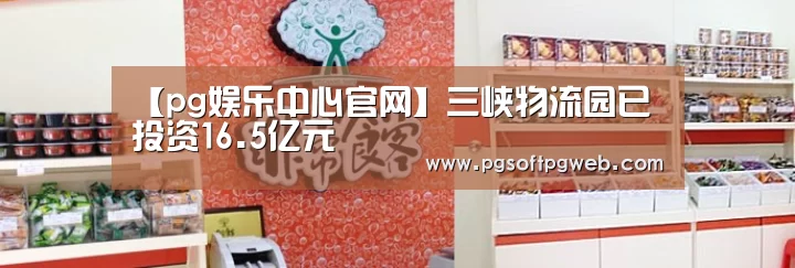 【pg娱乐中心官网】三峡物流园已投资16.5亿元(图2)
